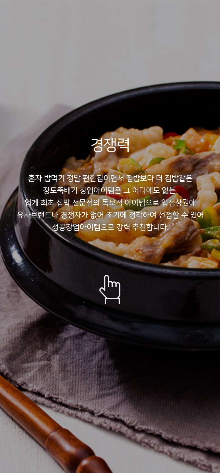 경쟁력 생맥주 파는 밥집, 혼자 밥먹기 정말 편한집이면서 집밥보다 더 집밥같은 장도뚝배기 창업아이템은 그 어디에도 없는 업계 최초 새로운 업종이라 독보적 아이템으로 입점상권에 유사브랜드나 경쟁자가 없어 조기에 정착하여 선점할 수 있어 성공창업아이템으로 강력 추천합니다.